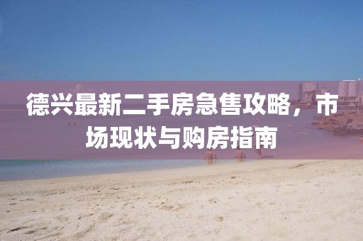德興最新二手房急售攻略，市場(chǎng)現(xiàn)狀與購(gòu)房指南