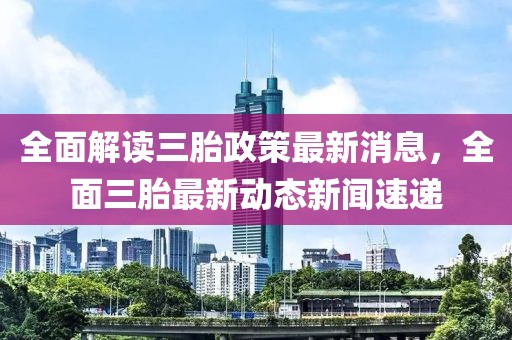 全面解讀三胎政策最新消息，全面三胎最新動態(tài)新聞速遞