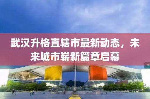 武漢升格直轄市最新動(dòng)態(tài)，未來城市嶄新篇章啟幕