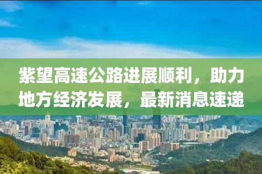 紫望高速公路進展順利，助力地方經(jīng)濟發(fā)展，最新消息速遞