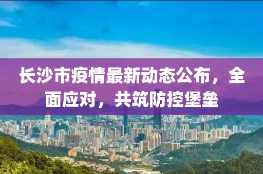 長(zhǎng)沙市疫情最新動(dòng)態(tài)公布，全面應(yīng)對(duì)，共筑防控堡壘