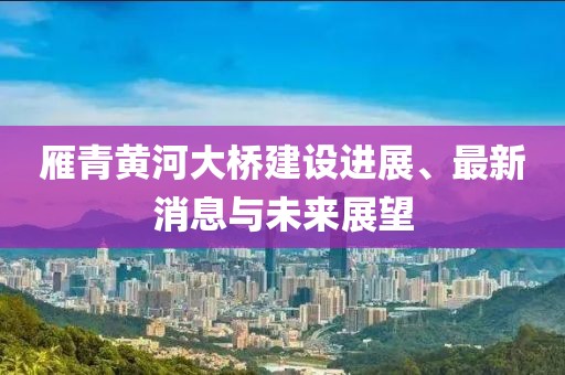 雁青黃河大橋建設(shè)進(jìn)展、最新消息與未來(lái)展望