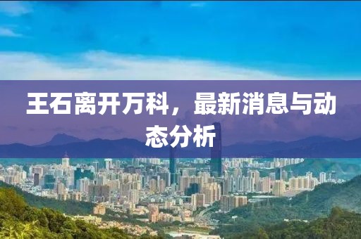 王石離開萬(wàn)科，最新消息與動(dòng)態(tài)分析