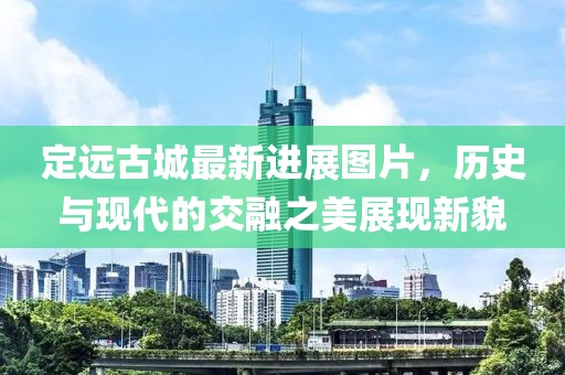 定遠古城最新進展圖片，歷史與現(xiàn)代的交融之美展現(xiàn)新貌