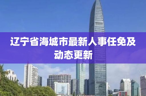 遼寧省海城市最新人事任免及動態(tài)更新