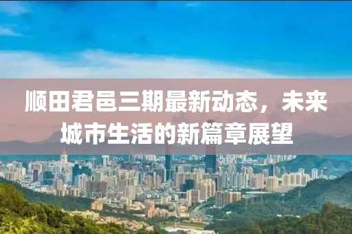 順田君邑三期最新動(dòng)態(tài)，未來城市生活的新篇章展望
