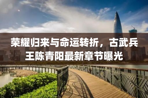 榮耀歸來與命運(yùn)轉(zhuǎn)折，古武兵王陳青陽最新章節(jié)曝光