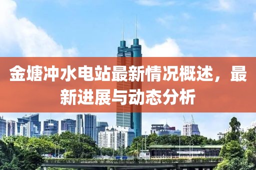 金塘沖水電站最新情況概述，最新進展與動態(tài)分析