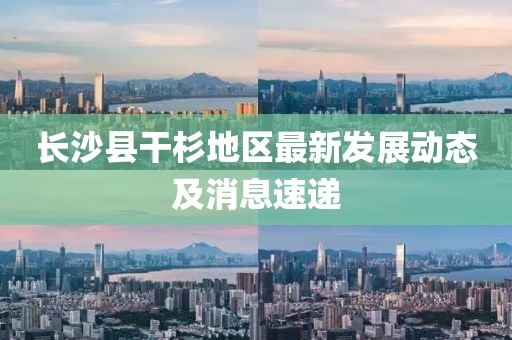 長沙縣干杉地區(qū)最新發(fā)展動態(tài)及消息速遞