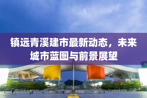 鎮(zhèn)遠青溪建市最新動態(tài)，未來城市藍圖與前景展望