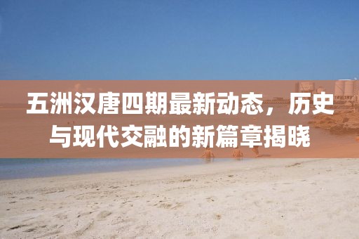 五洲漢唐四期最新動(dòng)態(tài)，歷史與現(xiàn)代交融的新篇章揭曉