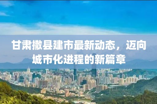 甘肅撒縣建市最新動態(tài)，邁向城市化進(jìn)程的新篇章