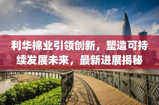 利華棉業(yè)引領(lǐng)創(chuàng)新，塑造可持續(xù)發(fā)展未來，最新進(jìn)展揭秘