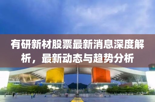 有研新材股票最新消息深度解析，最新動態(tài)與趨勢分析