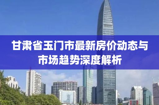 甘肅省玉門市最新房價(jià)動(dòng)態(tài)與市場趨勢(shì)深度解析