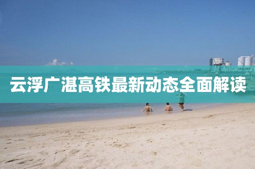 云浮廣湛高鐵最新動態(tài)全面解讀