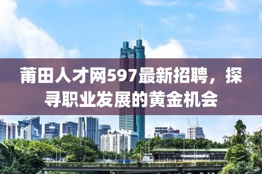 莆田人才網(wǎng)597最新招聘，探尋職業(yè)發(fā)展的黃金機(jī)會(huì)
