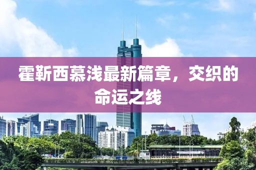 霍靳西慕淺最新篇章，交織的命運之線