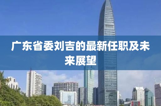 廣東省委劉吉的最新任職及未來展望