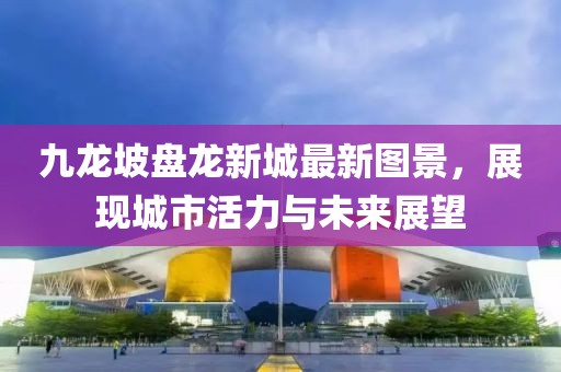 九龍坡盤龍新城最新圖景，展現(xiàn)城市活力與未來展望