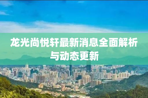 龍光尚悅軒最新消息全面解析與動(dòng)態(tài)更新