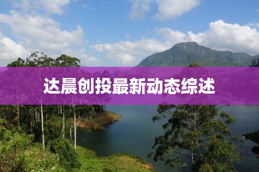 達(dá)晨創(chuàng)投最新動(dòng)態(tài)綜述