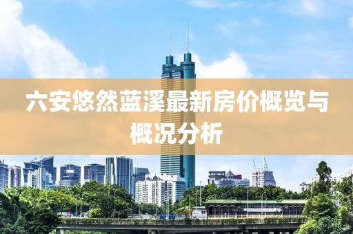六安悠然藍(lán)溪最新房?jī)r(jià)概覽與概況分析