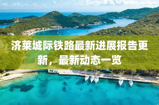 濟(jì)萊城際鐵路最新進(jìn)展報(bào)告更新，最新動(dòng)態(tài)一覽