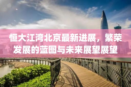 恒大江灣北京最新進(jìn)展，繁榮發(fā)展的藍(lán)圖與未來展望展望