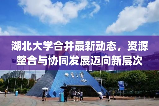 湖北大學(xué)合并最新動態(tài)，資源整合與協(xié)同發(fā)展邁向新層次