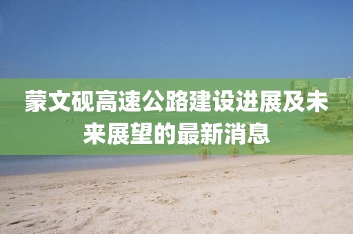 蒙文硯高速公路建設(shè)進(jìn)展及未來(lái)展望的最新消息