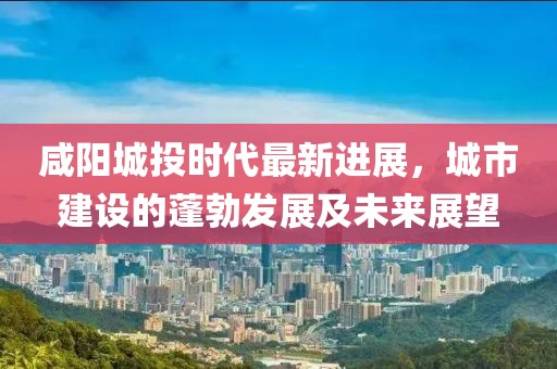 咸陽城投時代最新進(jìn)展，城市建設(shè)的蓬勃發(fā)展及未來展望