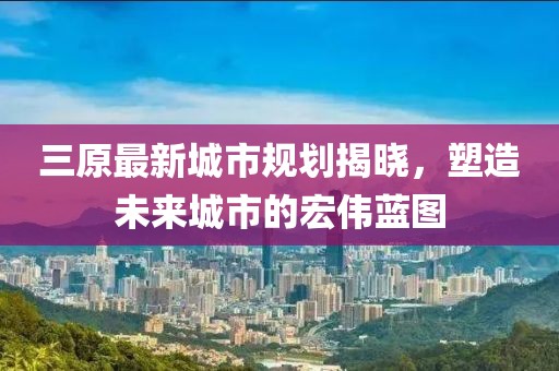三原最新城市規(guī)劃揭曉，塑造未來城市的宏偉藍(lán)圖