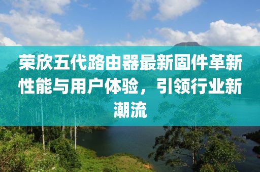 榮欣五代路由器最新固件革新性能與用戶體驗，引領(lǐng)行業(yè)新潮流