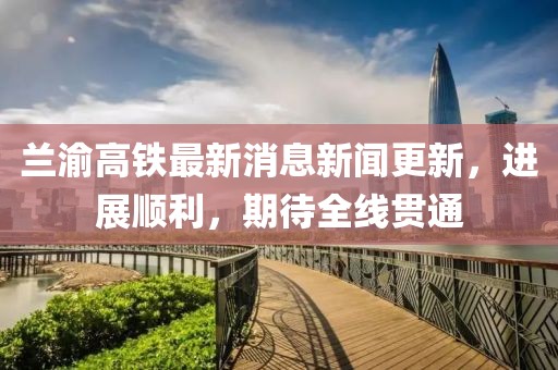 蘭渝高鐵最新消息新聞更新，進(jìn)展順利，期待全線貫通