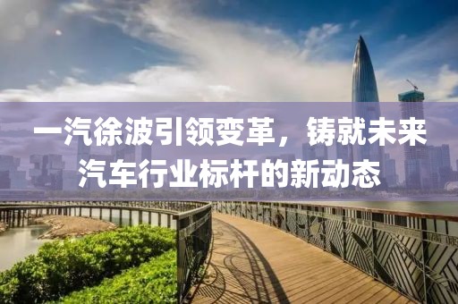 一汽徐波引領(lǐng)變革，鑄就未來(lái)汽車行業(yè)標(biāo)桿的新動(dòng)態(tài)