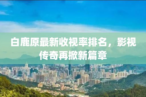 白鹿原最新收視率排名，影視傳奇再掀新篇章