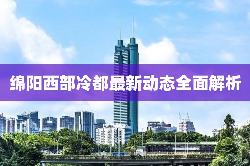 綿陽西部冷都最新動態(tài)全面解析
