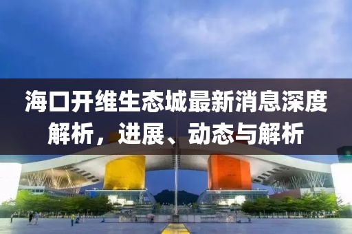 海口開維生態(tài)城最新消息深度解析，進(jìn)展、動(dòng)態(tài)與解析