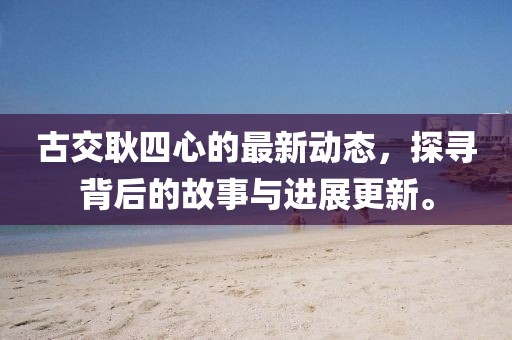 古交耿四心的最新動態(tài)，探尋背后的故事與進展更新。