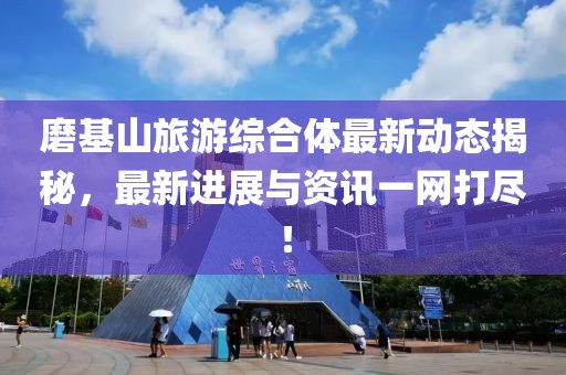 磨基山旅游綜合體最新動態(tài)揭秘，最新進(jìn)展與資訊一網(wǎng)打盡！