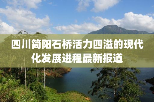 四川簡(jiǎn)陽(yáng)石橋活力四溢的現(xiàn)代化發(fā)展進(jìn)程最新報(bào)道