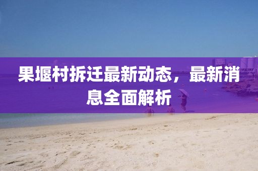 果堰村拆遷最新動(dòng)態(tài)，最新消息全面解析