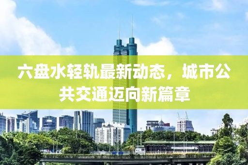 六盤水輕軌最新動態(tài)，城市公共交通邁向新篇章