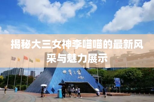 揭秘大三女神李喵喵的最新風(fēng)采與魅力展示