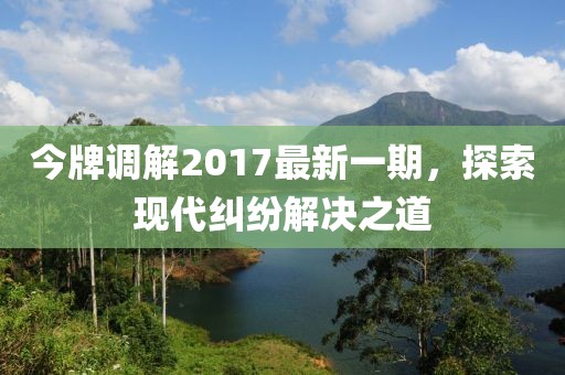 今牌調(diào)解2017最新一期，探索現(xiàn)代糾紛解決之道