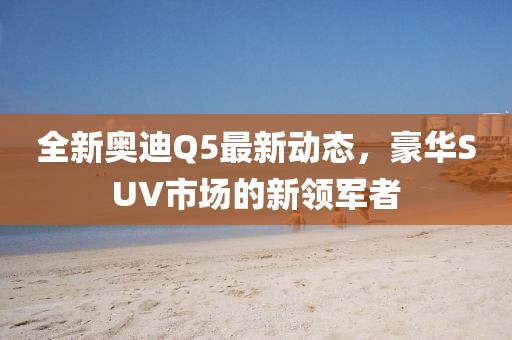 全新奧迪Q5最新動(dòng)態(tài)，豪華SUV市場(chǎng)的新領(lǐng)軍者