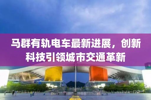 馬群有軌電車最新進展，創(chuàng)新科技引領城市交通革新