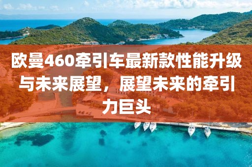歐曼460牽引車(chē)最新款性能升級(jí)與未來(lái)展望，展望未來(lái)的牽引力巨頭