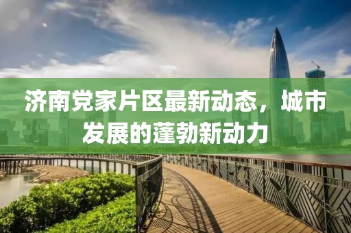 濟(jì)南黨家片區(qū)最新動(dòng)態(tài)，城市發(fā)展的蓬勃新動(dòng)力